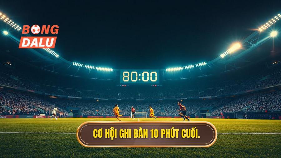 Tại sao 10 phút cuối trận lại là "thời điểm vàng"?